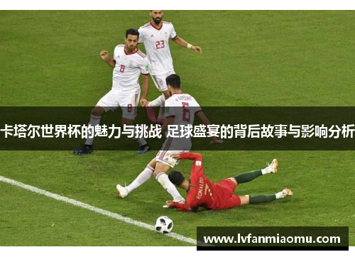 卡塔尔世界杯的魅力与挑战 足球盛宴的背后故事与影响分析