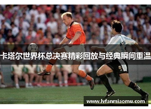 卡塔尔世界杯总决赛精彩回放与经典瞬间重温