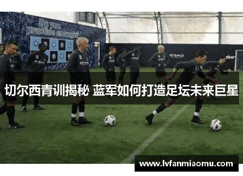 切尔西青训揭秘 蓝军如何打造足坛未来巨星