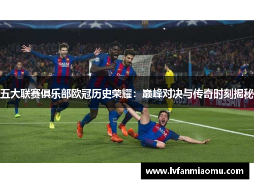 五大联赛俱乐部欧冠历史荣耀：巅峰对决与传奇时刻揭秘