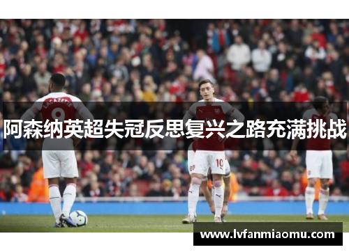 阿森纳英超失冠反思复兴之路充满挑战