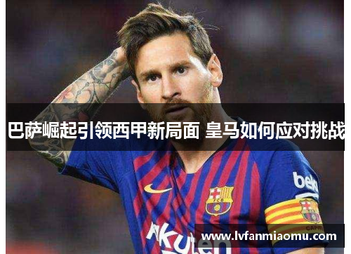 巴萨崛起引领西甲新局面 皇马如何应对挑战