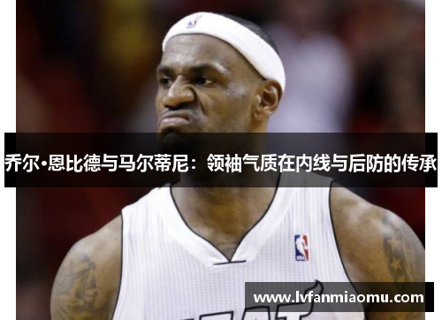 乔尔·恩比德与马尔蒂尼：领袖气质在内线与后防的传承