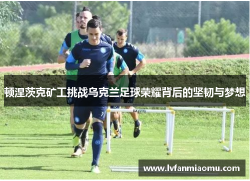 顿涅茨克矿工挑战乌克兰足球荣耀背后的坚韧与梦想