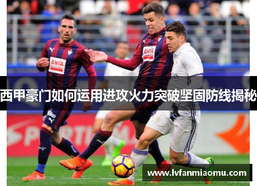 西甲豪门如何运用进攻火力突破坚固防线揭秘