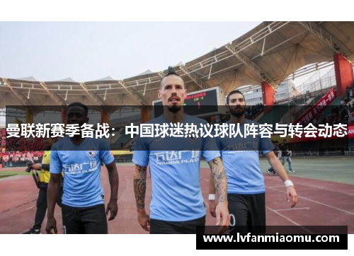 曼联新赛季备战：中国球迷热议球队阵容与转会动态