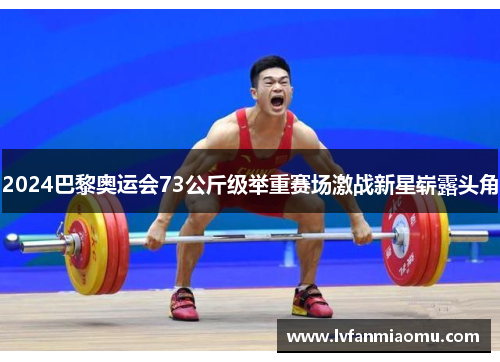 2024巴黎奥运会73公斤级举重赛场激战新星崭露头角